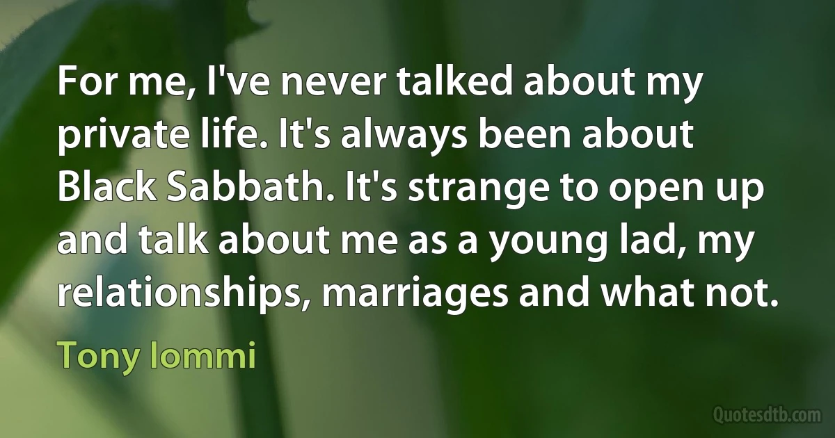 For me, I've never talked about my private life. It's always been about Black Sabbath. It's strange to open up and talk about me as a young lad, my relationships, marriages and what not. (Tony Iommi)