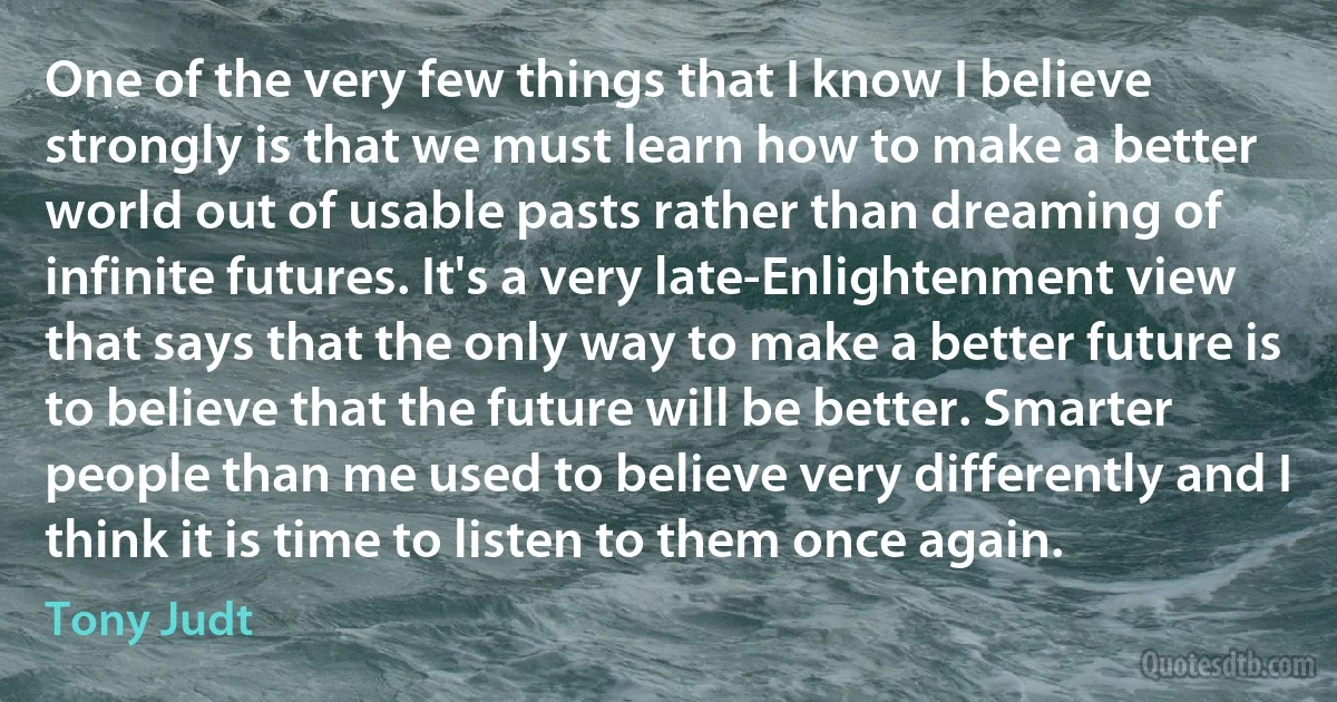 One of the very few things that I know I believe strongly is that we must learn how to make a better world out of usable pasts rather than dreaming of infinite futures. It's a very late-Enlightenment view that says that the only way to make a better future is to believe that the future will be better. Smarter people than me used to believe very differently and I think it is time to listen to them once again. (Tony Judt)