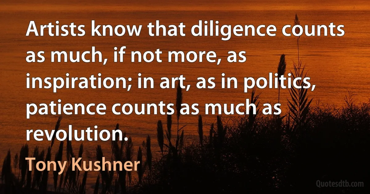 Artists know that diligence counts as much, if not more, as inspiration; in art, as in politics, patience counts as much as revolution. (Tony Kushner)