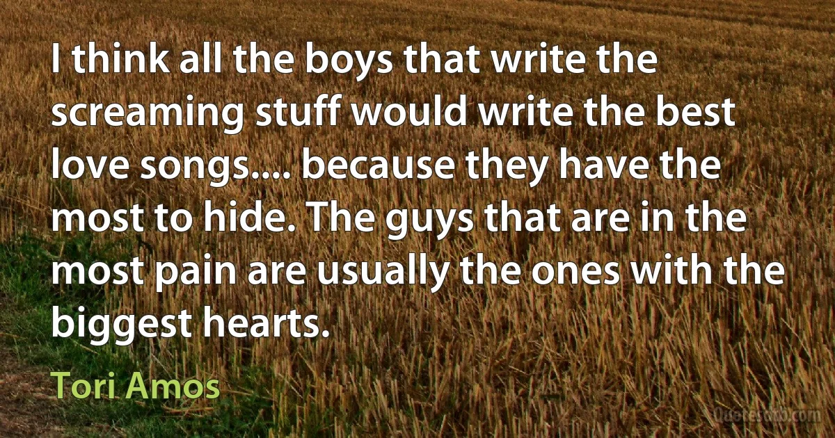 I think all the boys that write the screaming stuff would write the best love songs.... because they have the most to hide. The guys that are in the most pain are usually the ones with the biggest hearts. (Tori Amos)