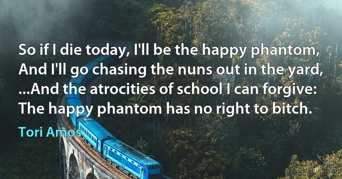 So if I die today, I'll be the happy phantom,
And I'll go chasing the nuns out in the yard,
...And the atrocities of school I can forgive:
The happy phantom has no right to bitch. (Tori Amos)