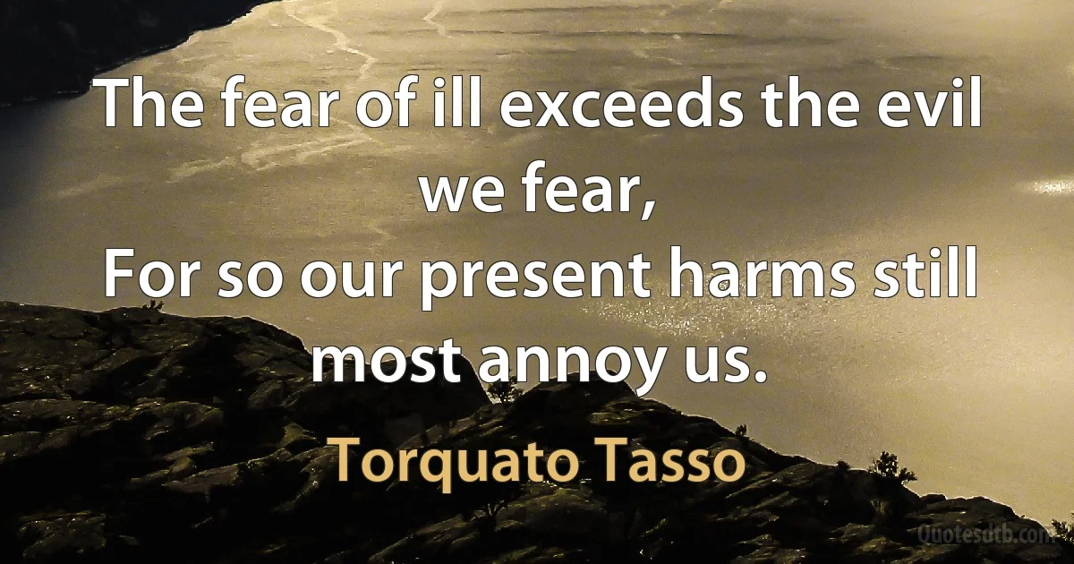 The fear of ill exceeds the evil we fear,
For so our present harms still most annoy us. (Torquato Tasso)