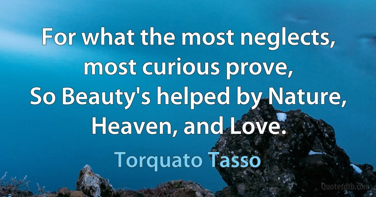 For what the most neglects, most curious prove,
So Beauty's helped by Nature, Heaven, and Love. (Torquato Tasso)