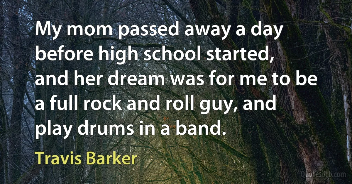 My mom passed away a day before high school started, and her dream was for me to be a full rock and roll guy, and play drums in a band. (Travis Barker)