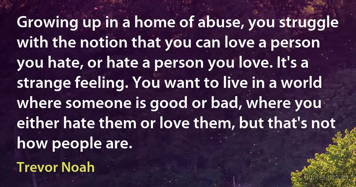 Growing up in a home of abuse, you struggle with the notion that you can love a person you hate, or hate a person you love. It's a strange feeling. You want to live in a world where someone is good or bad, where you either hate them or love them, but that's not how people are. (Trevor Noah)