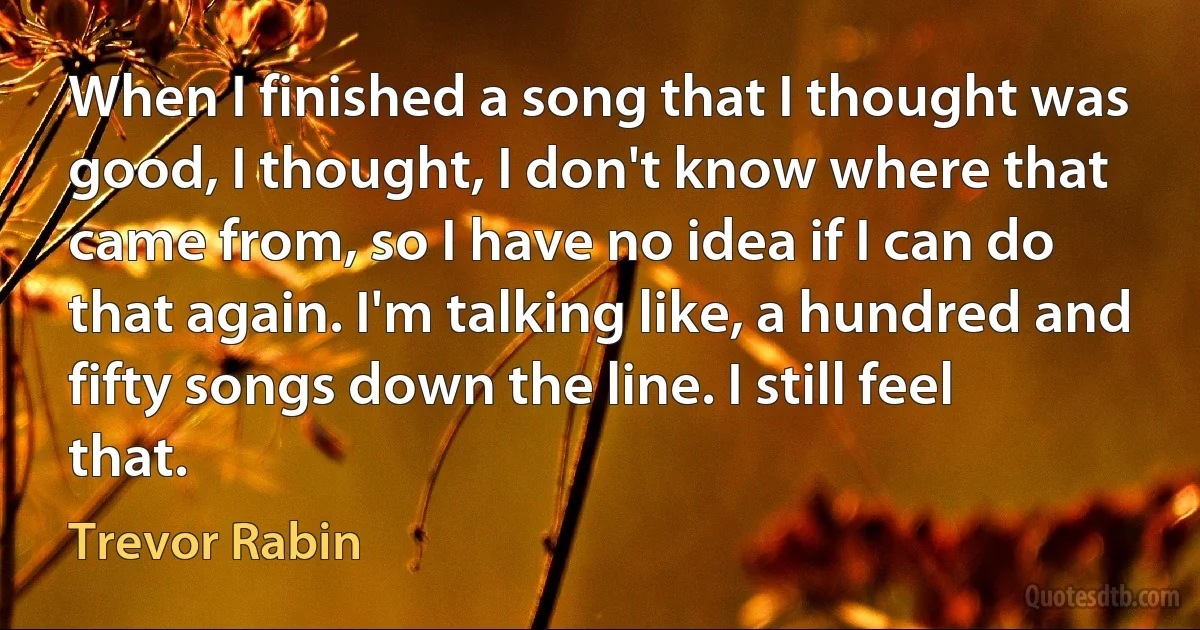 When I finished a song that I thought was good, I thought, I don't know where that came from, so I have no idea if I can do that again. I'm talking like, a hundred and fifty songs down the line. I still feel that. (Trevor Rabin)