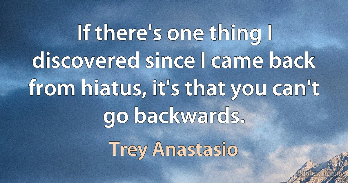 If there's one thing I discovered since I came back from hiatus, it's that you can't go backwards. (Trey Anastasio)