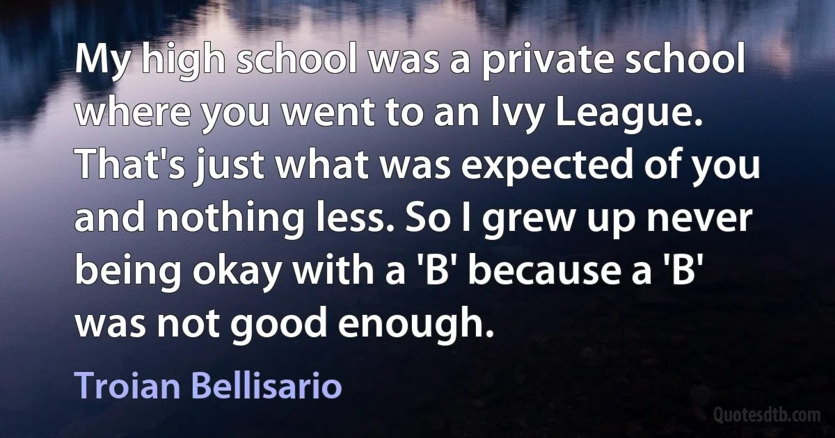 My high school was a private school where you went to an Ivy League. That's just what was expected of you and nothing less. So I grew up never being okay with a 'B' because a 'B' was not good enough. (Troian Bellisario)