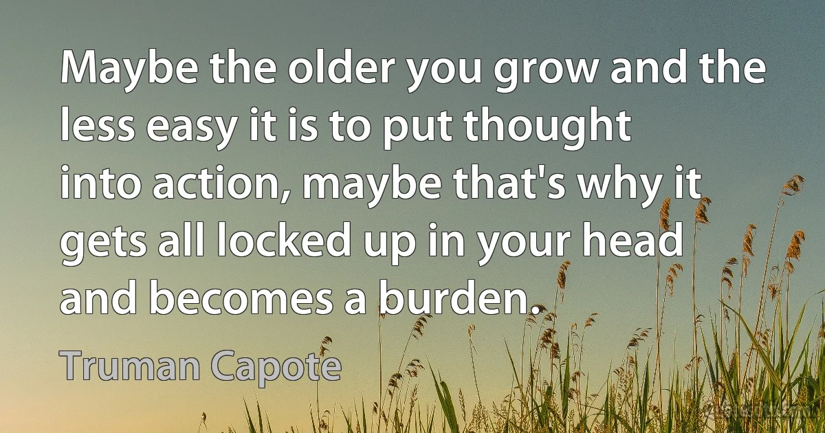 Maybe the older you grow and the less easy it is to put thought into action, maybe that's why it gets all locked up in your head and becomes a burden. (Truman Capote)