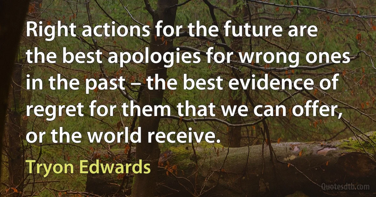 Right actions for the future are the best apologies for wrong ones in the past – the best evidence of regret for them that we can offer, or the world receive. (Tryon Edwards)