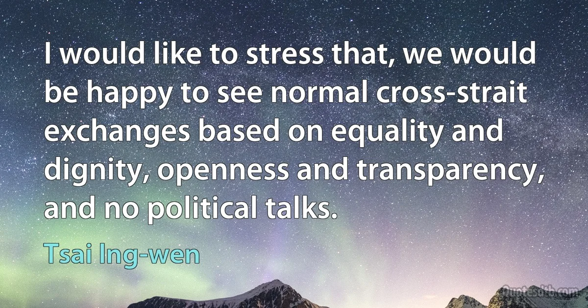 I would like to stress that, we would be happy to see normal cross-strait exchanges based on equality and dignity, openness and transparency, and no political talks. (Tsai Ing-wen)