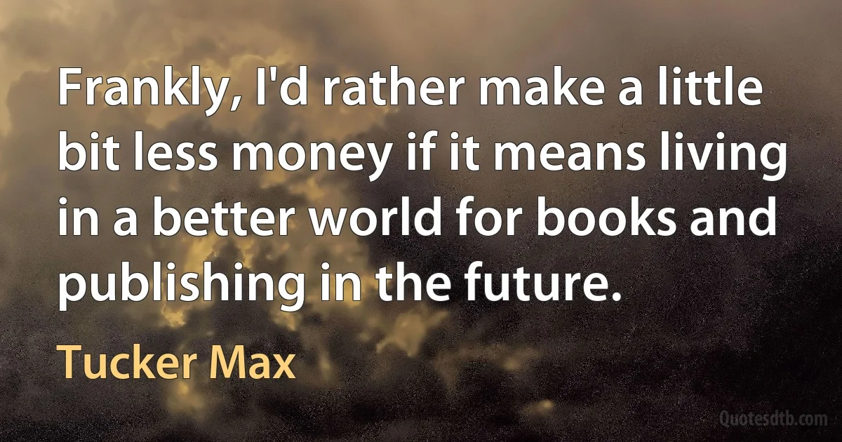 Frankly, I'd rather make a little bit less money if it means living in a better world for books and publishing in the future. (Tucker Max)