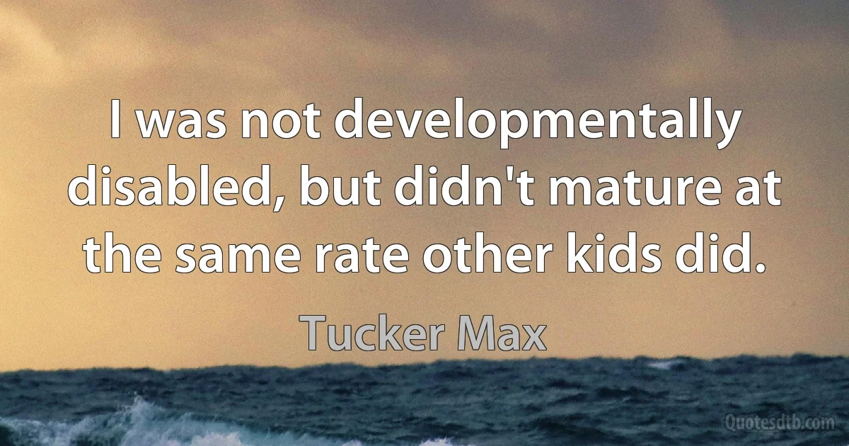 I was not developmentally disabled, but didn't mature at the same rate other kids did. (Tucker Max)