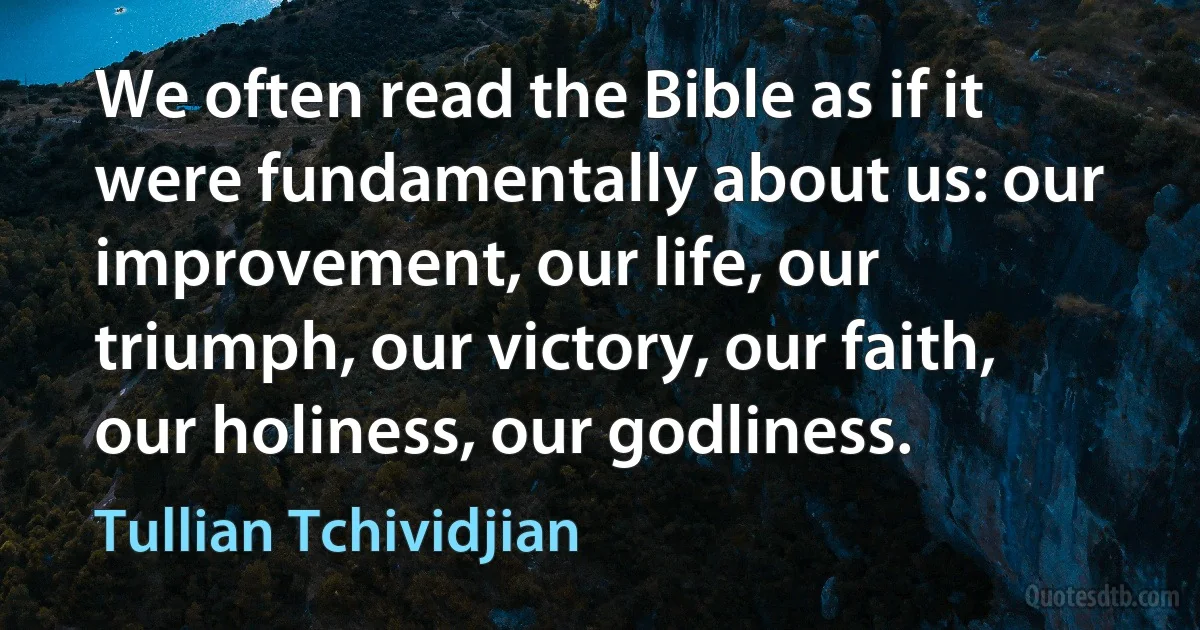 We often read the Bible as if it were fundamentally about us: our improvement, our life, our triumph, our victory, our faith, our holiness, our godliness. (Tullian Tchividjian)