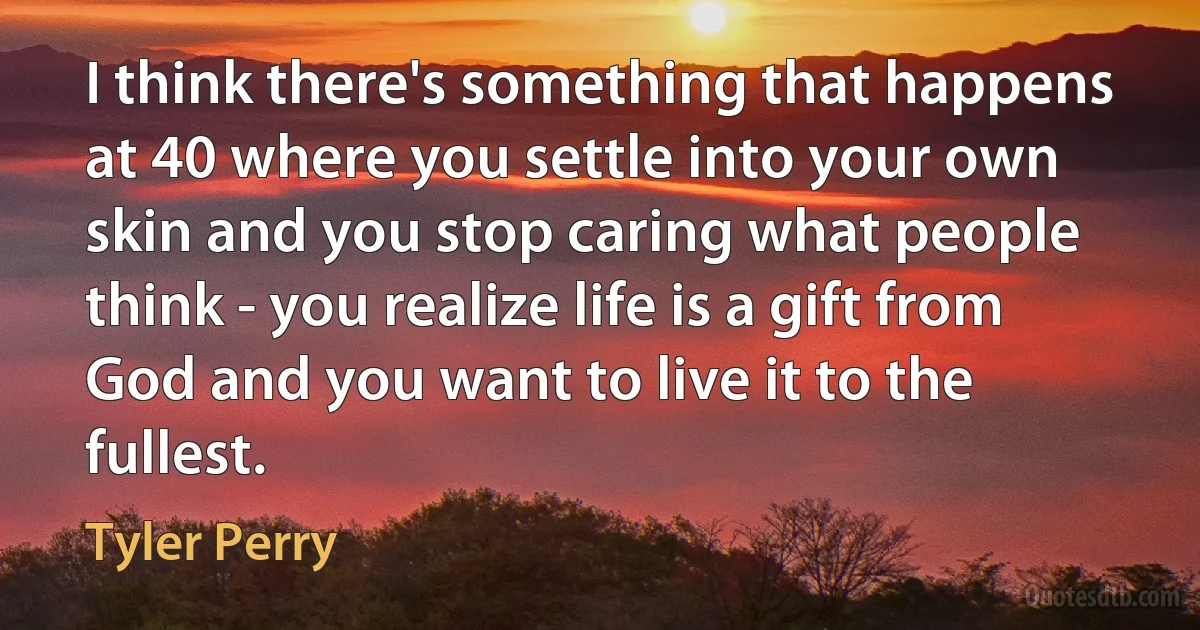 I think there's something that happens at 40 where you settle into your own skin and you stop caring what people think - you realize life is a gift from God and you want to live it to the fullest. (Tyler Perry)