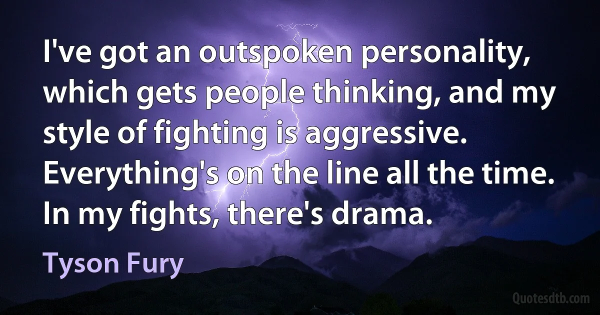 I've got an outspoken personality, which gets people thinking, and my style of fighting is aggressive. Everything's on the line all the time. In my fights, there's drama. (Tyson Fury)