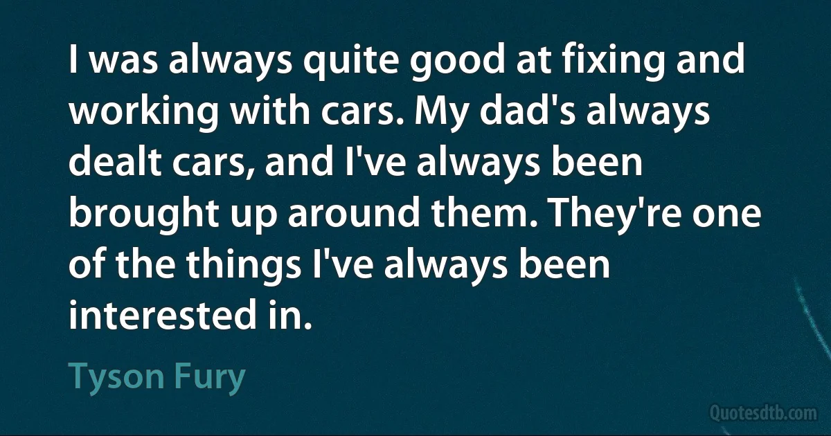 I was always quite good at fixing and working with cars. My dad's always dealt cars, and I've always been brought up around them. They're one of the things I've always been interested in. (Tyson Fury)