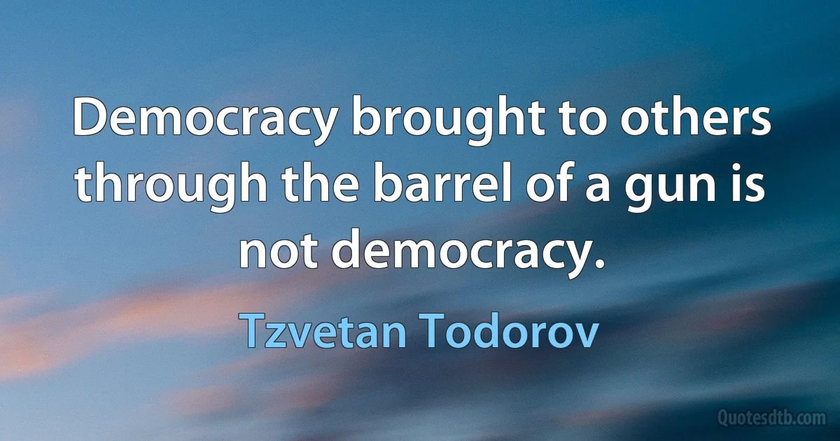 Democracy brought to others through the barrel of a gun is not democracy. (Tzvetan Todorov)