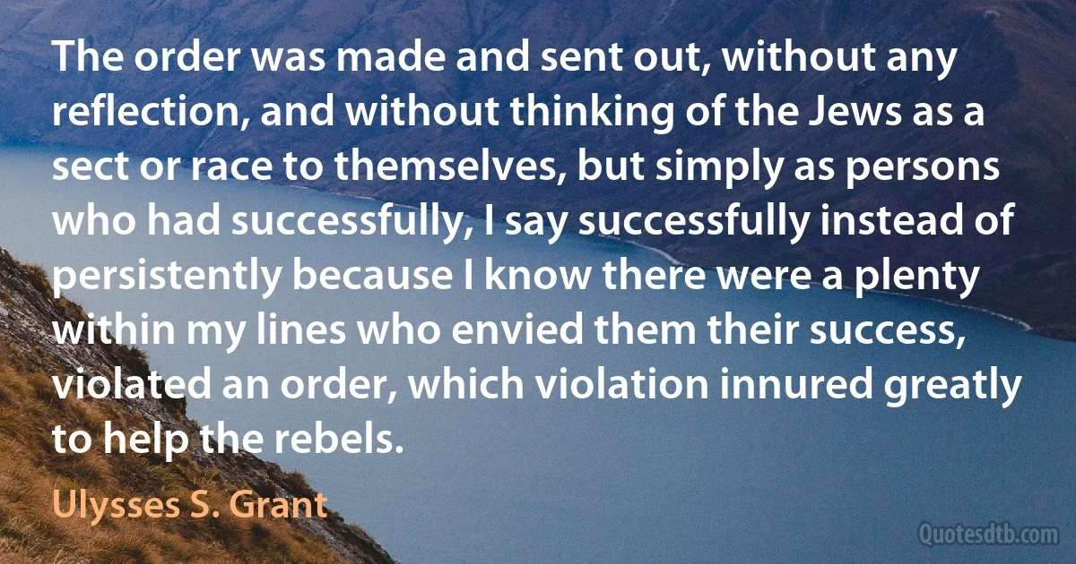 The order was made and sent out, without any reflection, and without thinking of the Jews as a sect or race to themselves, but simply as persons who had successfully, I say successfully instead of persistently because I know there were a plenty within my lines who envied them their success, violated an order, which violation innured greatly to help the rebels. (Ulysses S. Grant)