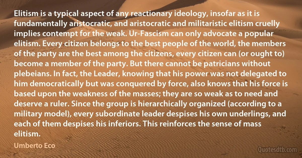 Elitism is a typical aspect of any reactionary ideology, insofar as it is fundamentally aristocratic, and aristocratic and militaristic elitism cruelly implies contempt for the weak. Ur-Fascism can only advocate a popular elitism. Every citizen belongs to the best people of the world, the members of the party are the best among the citizens, every citizen can (or ought to) become a member of the party. But there cannot be patricians without plebeians. In fact, the Leader, knowing that his power was not delegated to him democratically but was conquered by force, also knows that his force is based upon the weakness of the masses; they are so weak as to need and deserve a ruler. Since the group is hierarchically organized (according to a military model), every subordinate leader despises his own underlings, and each of them despises his inferiors. This reinforces the sense of mass elitism. (Umberto Eco)