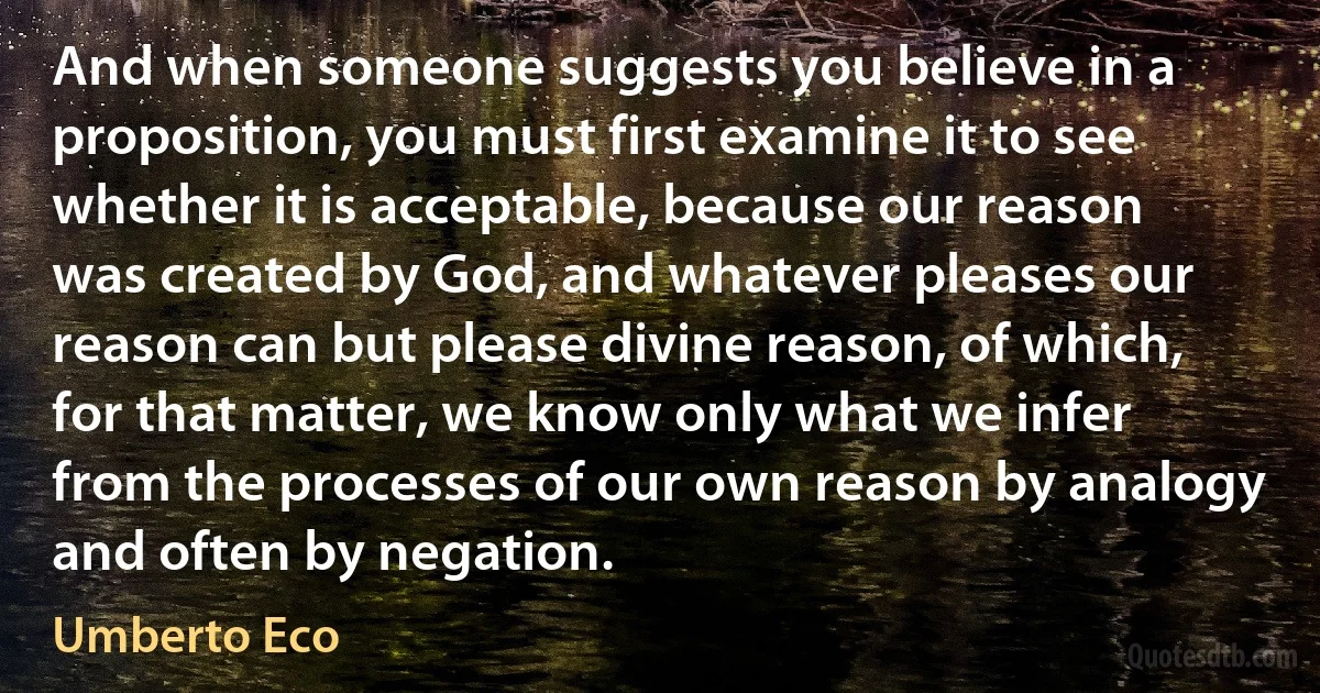 And when someone suggests you believe in a proposition, you must first examine it to see whether it is acceptable, because our reason was created by God, and whatever pleases our reason can but please divine reason, of which, for that matter, we know only what we infer from the processes of our own reason by analogy and often by negation. (Umberto Eco)