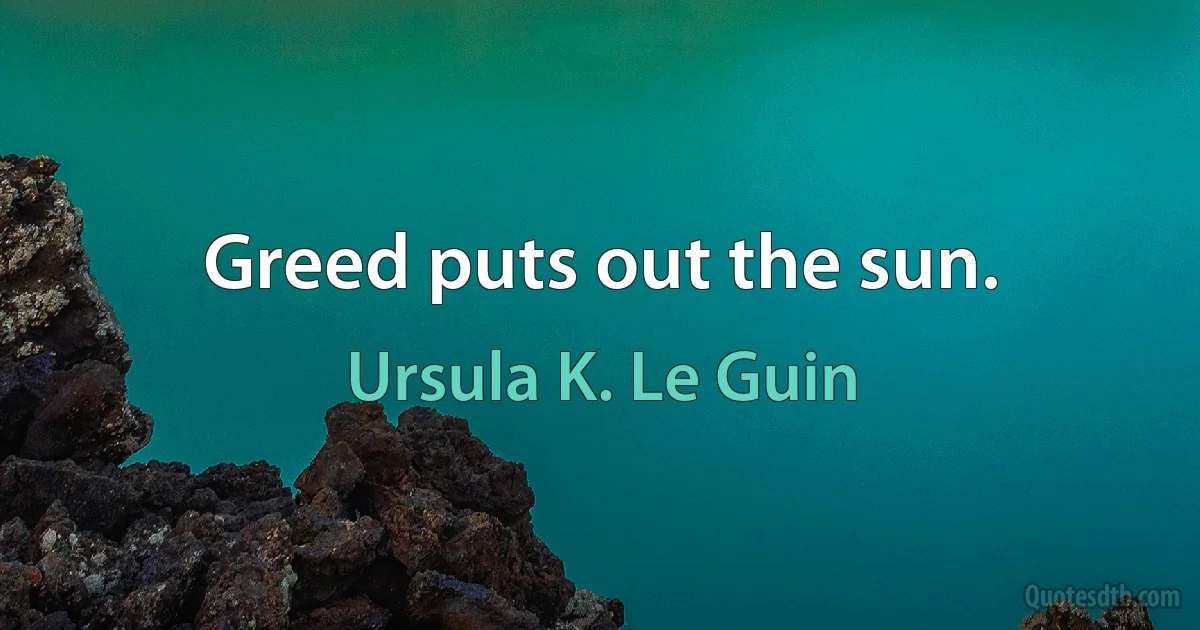 Greed puts out the sun. (Ursula K. Le Guin)