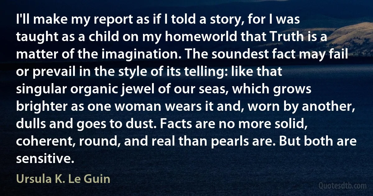 I'll make my report as if I told a story, for I was taught as a child on my homeworld that Truth is a matter of the imagination. The soundest fact may fail or prevail in the style of its telling: like that singular organic jewel of our seas, which grows brighter as one woman wears it and, worn by another, dulls and goes to dust. Facts are no more solid, coherent, round, and real than pearls are. But both are sensitive. (Ursula K. Le Guin)