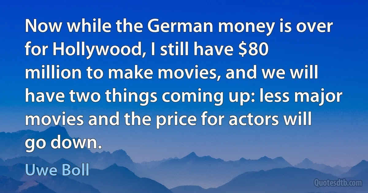 Now while the German money is over for Hollywood, I still have $80 million to make movies, and we will have two things coming up: less major movies and the price for actors will go down. (Uwe Boll)