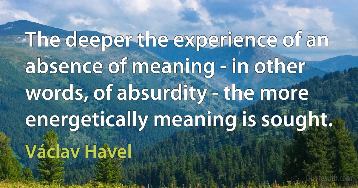 The deeper the experience of an absence of meaning - in other words, of absurdity - the more energetically meaning is sought. (Václav Havel)