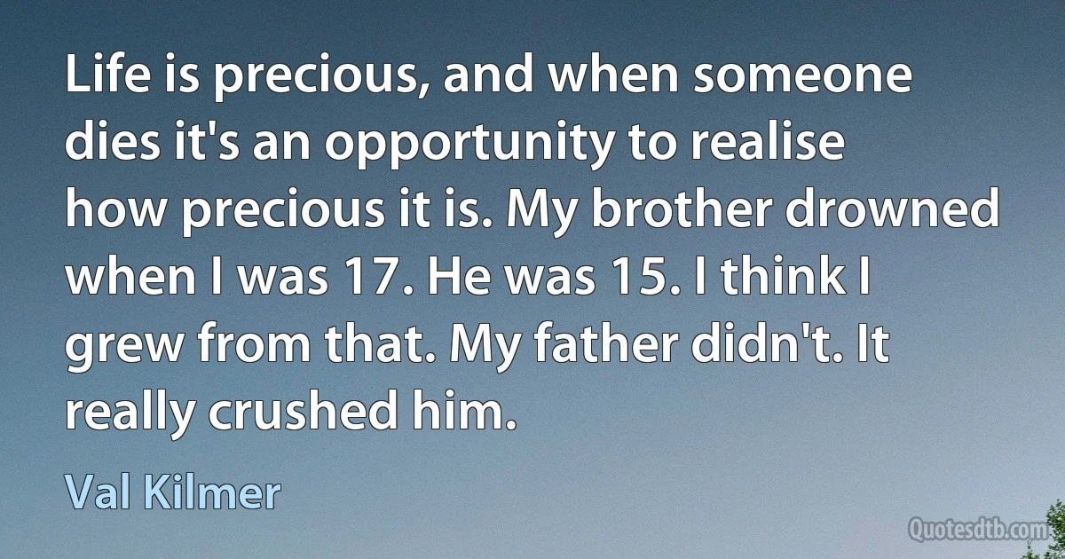 Life is precious, and when someone dies it's an opportunity to realise how precious it is. My brother drowned when I was 17. He was 15. I think I grew from that. My father didn't. It really crushed him. (Val Kilmer)