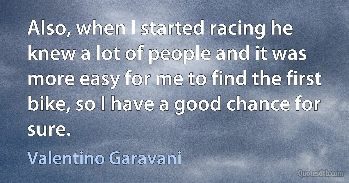 Also, when I started racing he knew a lot of people and it was more easy for me to find the first bike, so I have a good chance for sure. (Valentino Garavani)