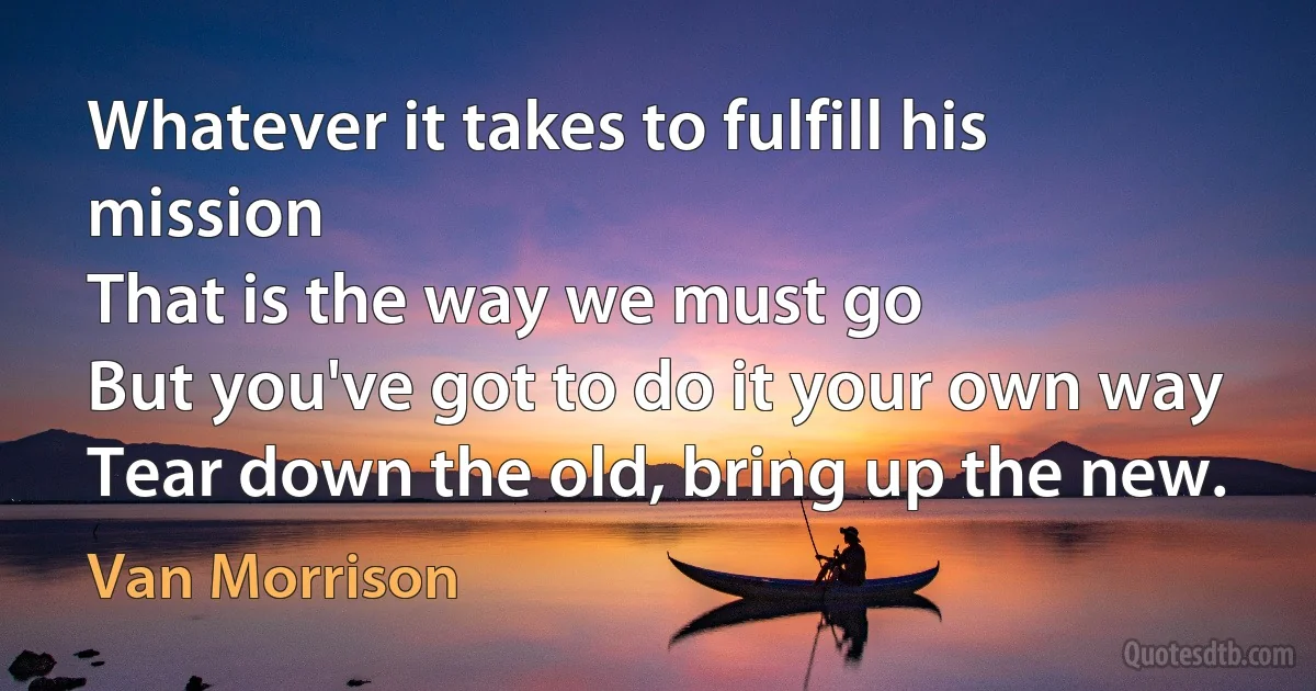 Whatever it takes to fulfill his mission
That is the way we must go
But you've got to do it your own way
Tear down the old, bring up the new. (Van Morrison)