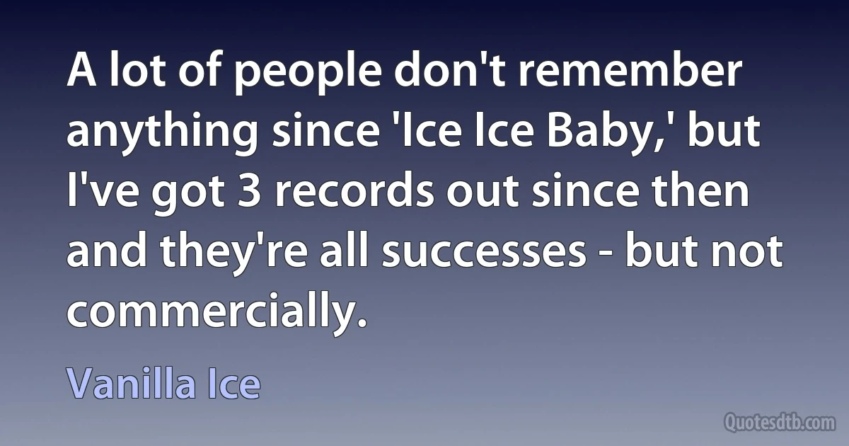 A lot of people don't remember anything since 'Ice Ice Baby,' but I've got 3 records out since then and they're all successes - but not commercially. (Vanilla Ice)