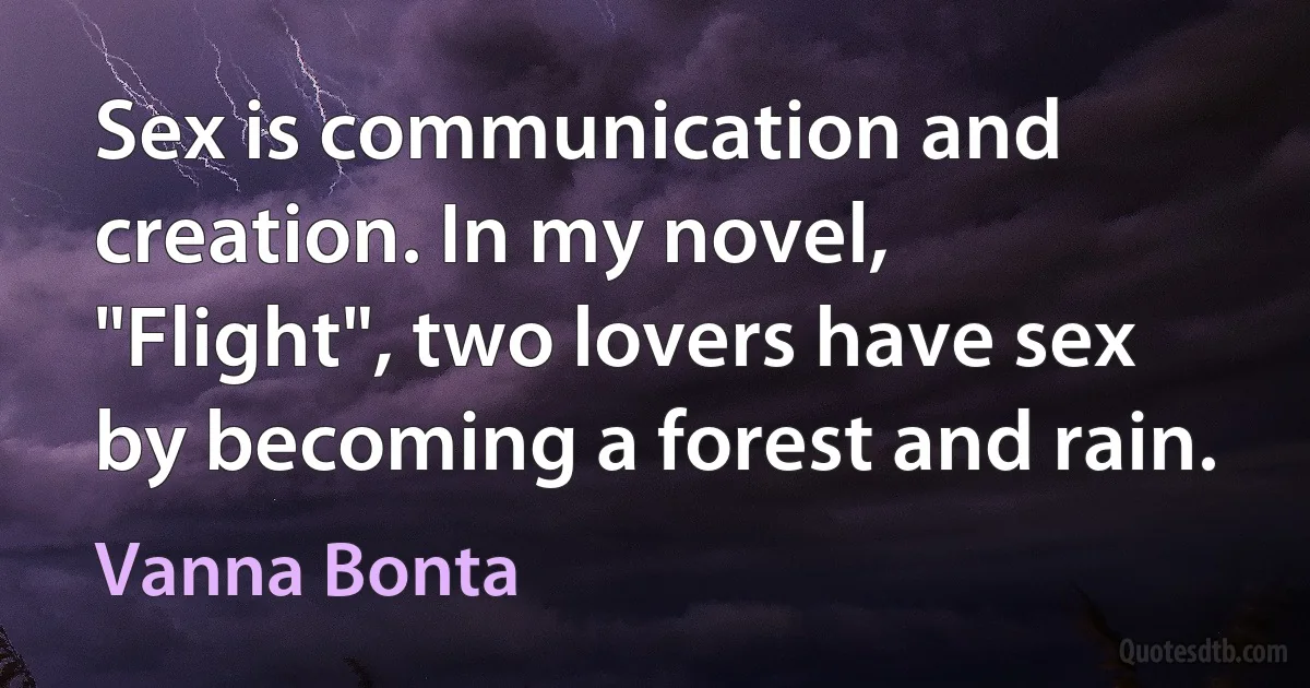 Sex is communication and creation. In my novel, "Flight", two lovers have sex by becoming a forest and rain. (Vanna Bonta)