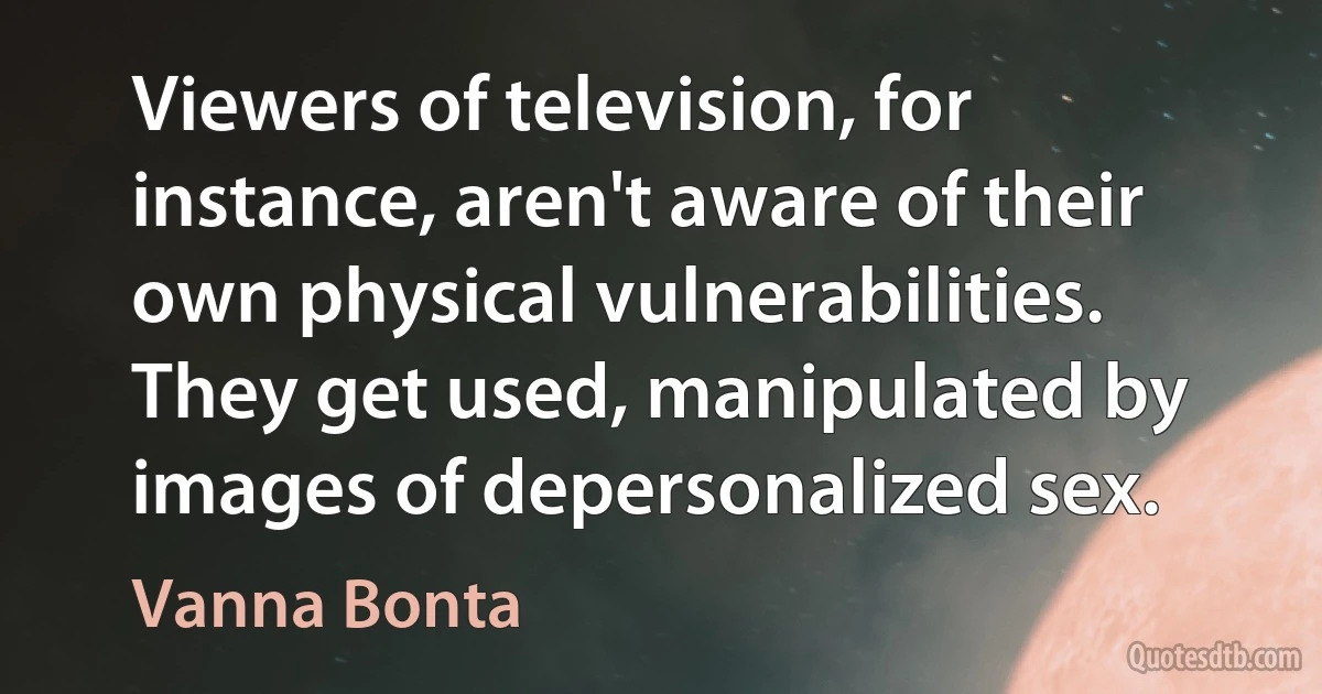 Viewers of television, for instance, aren't aware of their own physical vulnerabilities. They get used, manipulated by images of depersonalized sex. (Vanna Bonta)