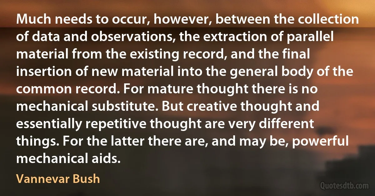 Much needs to occur, however, between the collection of data and observations, the extraction of parallel material from the existing record, and the final insertion of new material into the general body of the common record. For mature thought there is no mechanical substitute. But creative thought and essentially repetitive thought are very different things. For the latter there are, and may be, powerful mechanical aids. (Vannevar Bush)