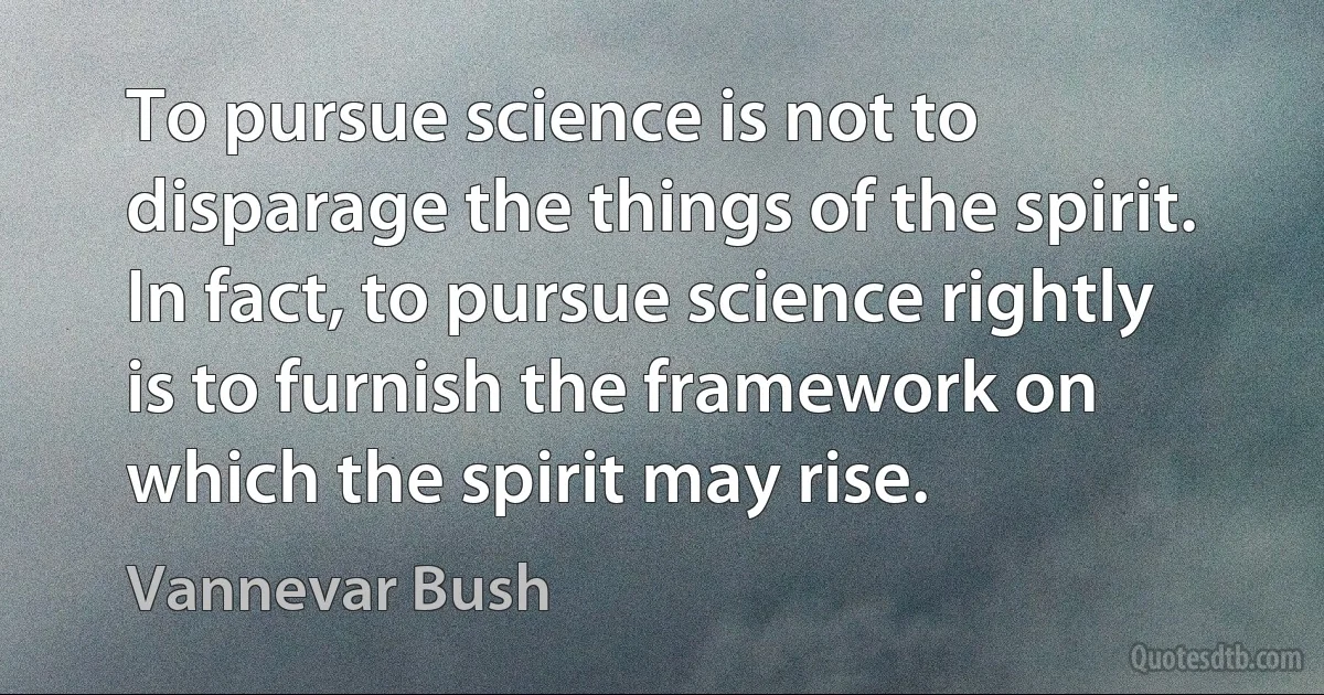 To pursue science is not to disparage the things of the spirit. In fact, to pursue science rightly is to furnish the framework on which the spirit may rise. (Vannevar Bush)