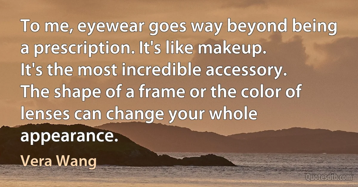 To me, eyewear goes way beyond being a prescription. It's like makeup. It's the most incredible accessory. The shape of a frame or the color of lenses can change your whole appearance. (Vera Wang)