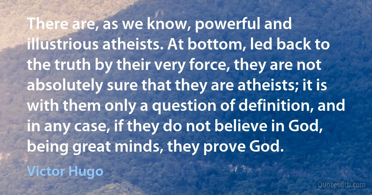 There are, as we know, powerful and illustrious atheists. At bottom, led back to the truth by their very force, they are not absolutely sure that they are atheists; it is with them only a question of definition, and in any case, if they do not believe in God, being great minds, they prove God. (Victor Hugo)