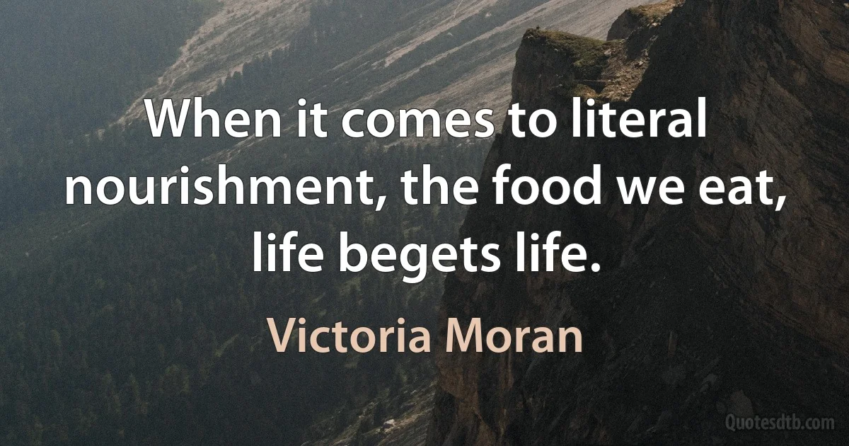 When it comes to literal nourishment, the food we eat, life begets life. (Victoria Moran)