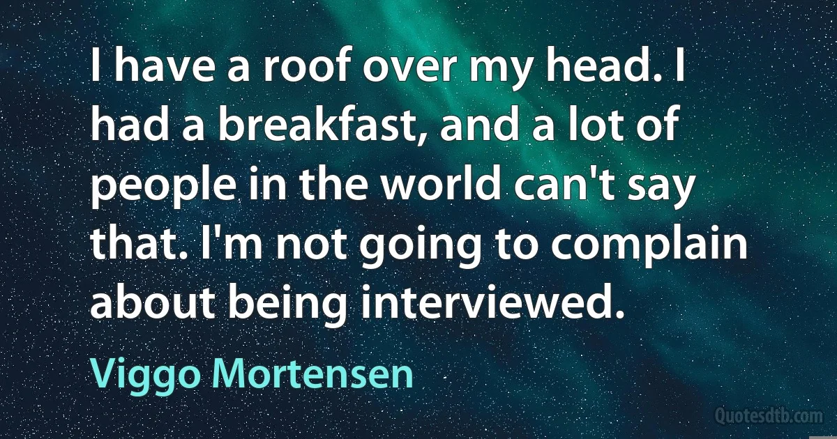 I have a roof over my head. I had a breakfast, and a lot of people in the world can't say that. I'm not going to complain about being interviewed. (Viggo Mortensen)