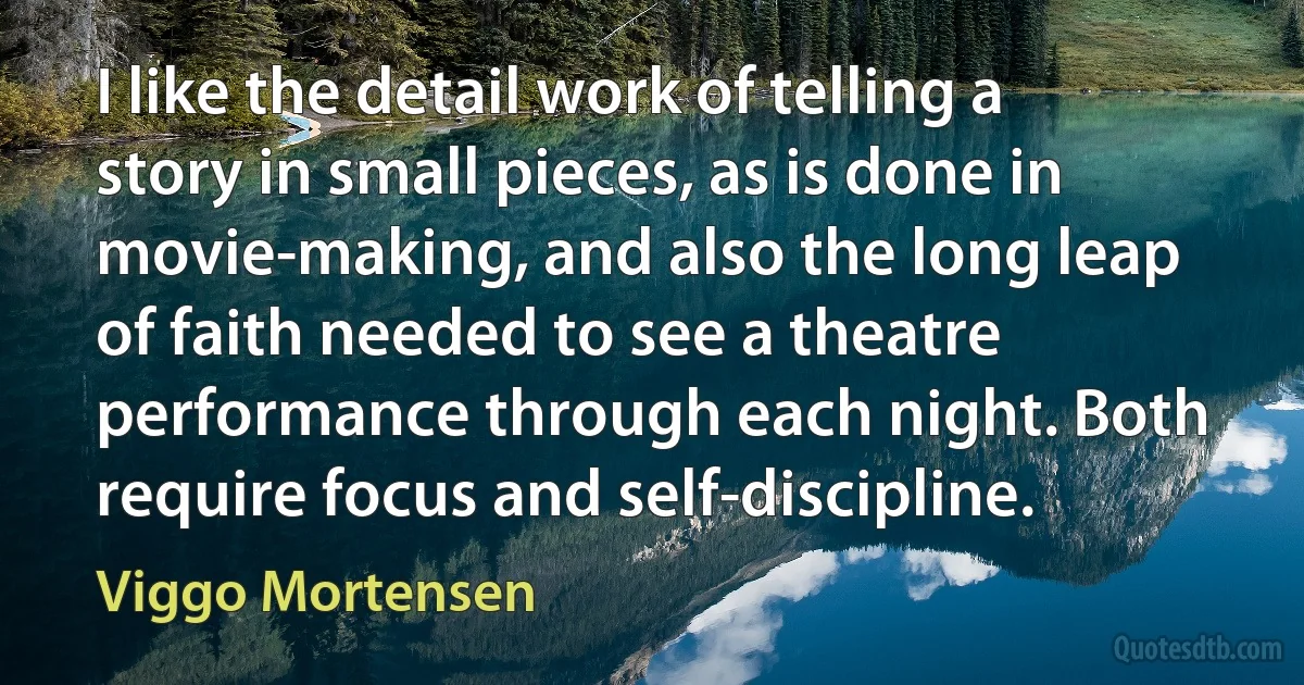 I like the detail work of telling a story in small pieces, as is done in movie-making, and also the long leap of faith needed to see a theatre performance through each night. Both require focus and self-discipline. (Viggo Mortensen)