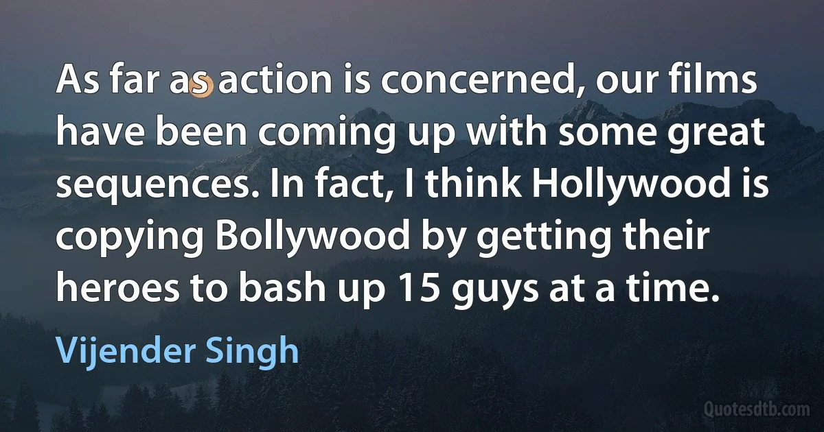 As far as action is concerned, our films have been coming up with some great sequences. In fact, I think Hollywood is copying Bollywood by getting their heroes to bash up 15 guys at a time. (Vijender Singh)