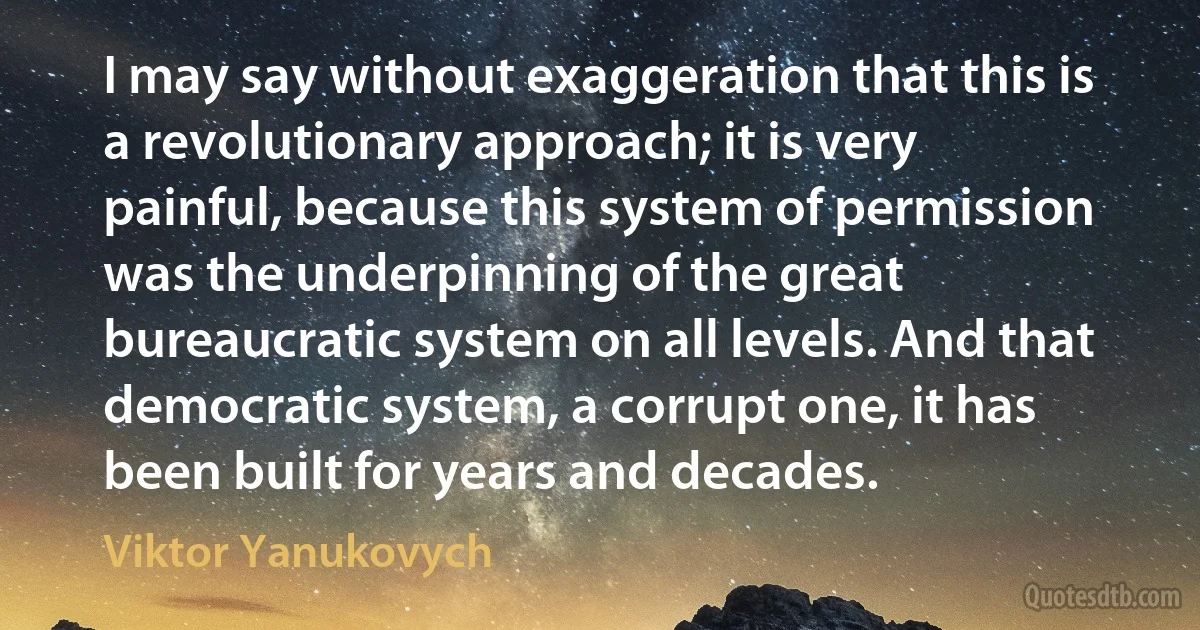 I may say without exaggeration that this is a revolutionary approach; it is very painful, because this system of permission was the underpinning of the great bureaucratic system on all levels. And that democratic system, a corrupt one, it has been built for years and decades. (Viktor Yanukovych)