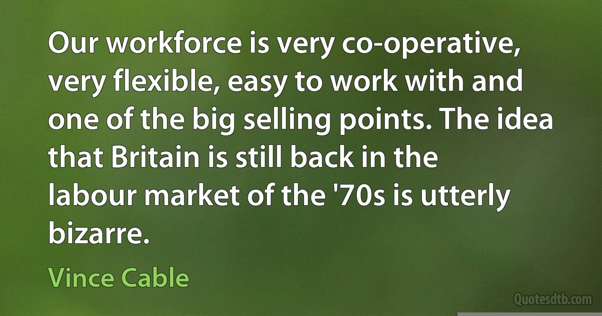 Our workforce is very co-operative, very flexible, easy to work with and one of the big selling points. The idea that Britain is still back in the labour market of the '70s is utterly bizarre. (Vince Cable)