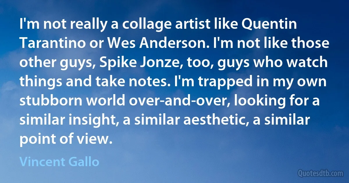 I'm not really a collage artist like Quentin Tarantino or Wes Anderson. I'm not like those other guys, Spike Jonze, too, guys who watch things and take notes. I'm trapped in my own stubborn world over-and-over, looking for a similar insight, a similar aesthetic, a similar point of view. (Vincent Gallo)