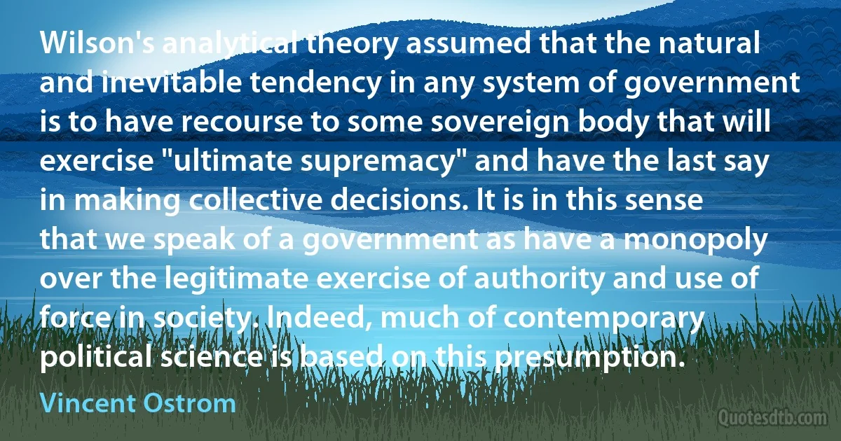 Wilson's analytical theory assumed that the natural and inevitable tendency in any system of government is to have recourse to some sovereign body that will exercise "ultimate supremacy" and have the last say in making collective decisions. It is in this sense that we speak of a government as have a monopoly over the legitimate exercise of authority and use of force in society. Indeed, much of contemporary political science is based on this presumption. (Vincent Ostrom)