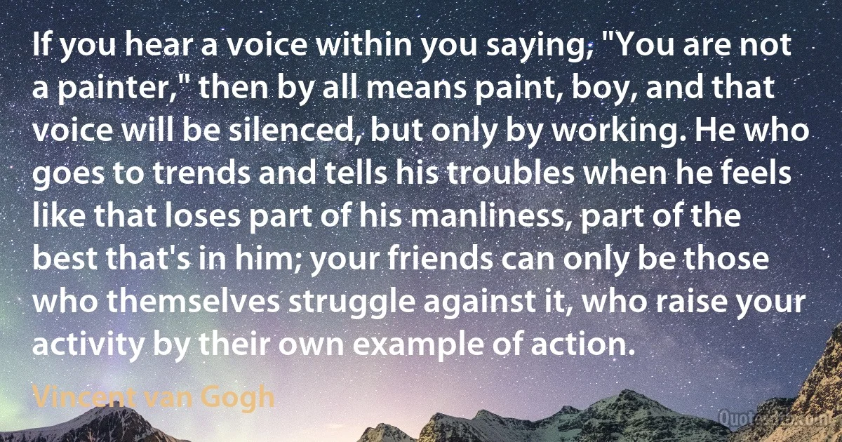 If you hear a voice within you saying, "You are not a painter," then by all means paint, boy, and that voice will be silenced, but only by working. He who goes to trends and tells his troubles when he feels like that loses part of his manliness, part of the best that's in him; your friends can only be those who themselves struggle against it, who raise your activity by their own example of action. (Vincent van Gogh)