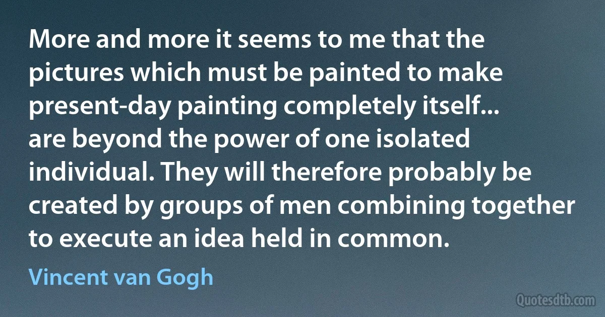 More and more it seems to me that the pictures which must be painted to make present-day painting completely itself... are beyond the power of one isolated individual. They will therefore probably be created by groups of men combining together to execute an idea held in common. (Vincent van Gogh)