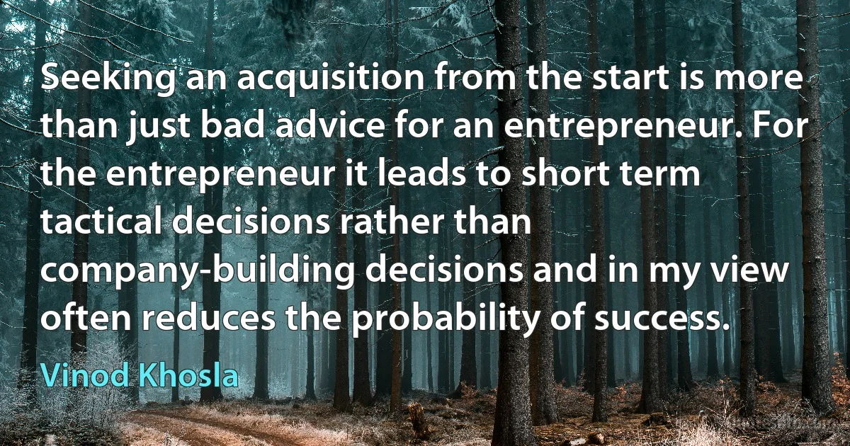 Seeking an acquisition from the start is more than just bad advice for an entrepreneur. For the entrepreneur it leads to short term tactical decisions rather than company-building decisions and in my view often reduces the probability of success. (Vinod Khosla)